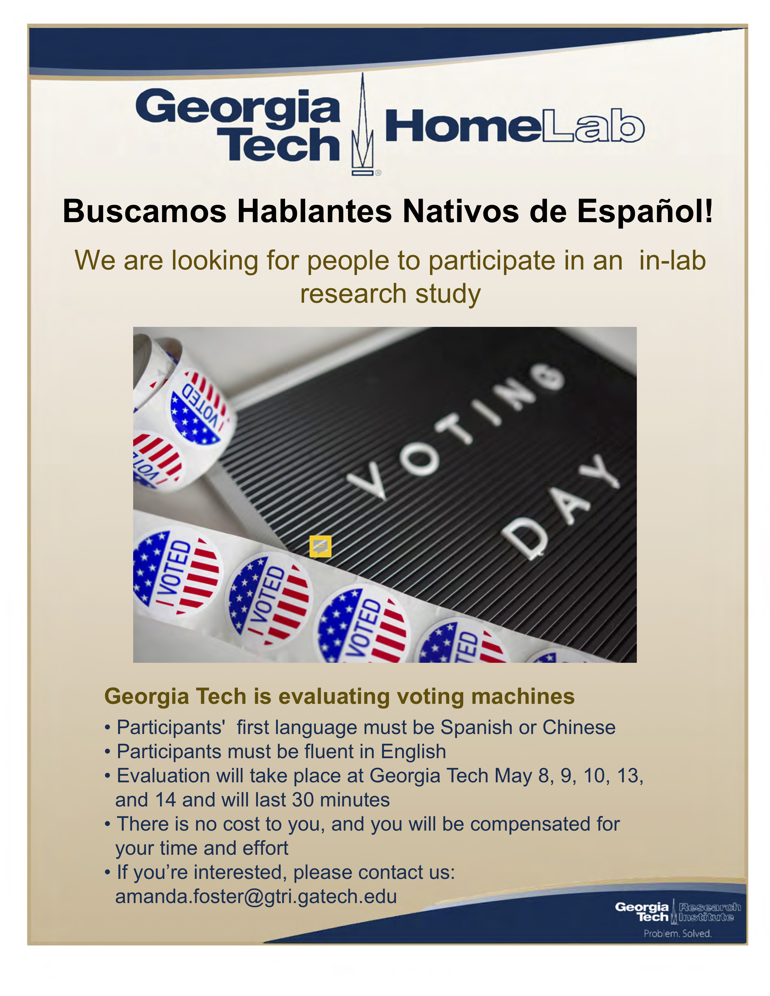 Buscamos Hablantes Nativos de Español! We are looking for people to participate in an in-lab research study  Georgia Tech is evaluating voting machines • Participants' first language must be Spanish or Chinese • Participants must be fluent in English • Evaluation will take place at Georgia Tech May 8, 9, 10, 13, and 14 and will last 30 minutes • There is no cost to you, and you will be compensated for your time and effort • If you’re interested, please contact us: amanda.foster@gtri.gatech.edu